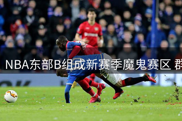 NBA东部B组成新赛季魔鬼赛区 群雄混战引爆看点